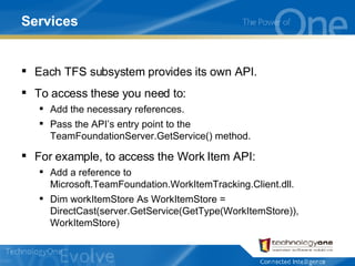 Services Each TFS subsystem provides its own API. To access these you need to: Add the necessary references. Pass the API’s entry point to the TeamFoundationServer.GetService() method. For example, to access the Work Item API: Add a reference to Microsoft.TeamFoundation.WorkItemTracking.Client.dll. Dim workItemStore As WorkItemStore = DirectCast(server.GetService(GetType(WorkItemStore)), WorkItemStore) 