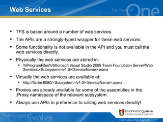 Web Services TFS is based around a number of web services. The APIs are a strongly-typed wrapper for these web services. Some functionality is not available in the API and you must call the web services directly. Physically the web services are stored in: %ProgramFiles%\Microsoft Visual Studio 2005 Team Foundation Server\Web Services\<Subsystem>\v1.0\<ServiceName>.asmx Virtually the web services are available at: http://tfsrtm:8080/<Subsystem>/v1.0/<ServiceName>.asmx Proxies are already available for some of the assemblies in the .Proxy namespace of the relevant subsystem. Always use APIs in preference to calling web services directly! 