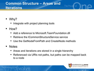 Common Structure – Areas and Iterations Why? Integrate with project planning tools How? Add a reference to Microsoft.TeamFoundation.dll Retrieve the ICommonStructureService service Use the GetNodeFromPath and CreateNode methods Notes Areas and iterations are stored in a single hierarchy Referenced via URIs not paths, but paths can be mapped back to a node 