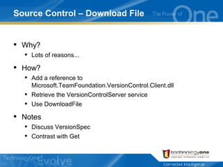 Source Control – Download File Why? Lots of reasons... How? Add a reference to Microsoft.TeamFoundation.VersionControl.Client.dll Retrieve the VersionControlServer service Use DownloadFile Notes Discuss VersionSpec Contrast with Get 