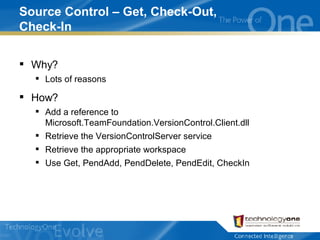 Source Control – Get, Check-Out, Check-In Why? Lots of reasons How? Add a reference to Microsoft.TeamFoundation.VersionControl.Client.dll Retrieve the VersionControlServer service Retrieve the appropriate workspace Use Get, PendAdd, PendDelete, PendEdit, CheckIn 