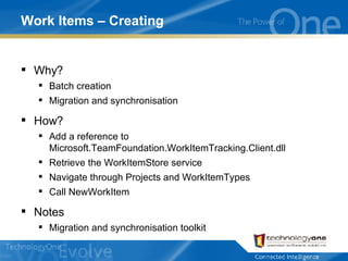 Work Items – Creating Why? Batch creation Migration and synchronisation How? Add a reference to Microsoft.TeamFoundation.WorkItemTracking.Client.dll Retrieve the WorkItemStore service Navigate through Projects and WorkItemTypes Call NewWorkItem Notes Migration and synchronisation toolkit 