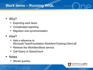 Work Items – Running WIQL Why? Exporting work items Complicated reporting Migration and synchronisation How? Add a reference to Microsoft.TeamFoundation.WorkItemTracking.Client.dll Retrieve the WorkItemStore service Call Query or QueryCount Notes Stored queries 