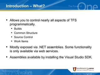 Introduction – What? Allows you to control nearly all aspects of TFS programmatically. Builds Common Structure Source Control Work Items Mostly exposed via .NET assemblies. Some functionality is only available via web services. Assemblies available by installing the Visual Studio SDK. 