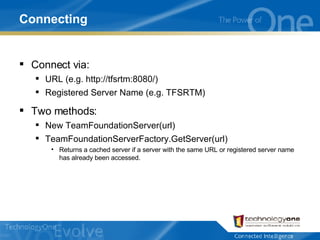 Connecting Connect via: URL (e.g. http://tfsrtm:8080/) Registered Server Name (e.g. TFSRTM) Two methods: New TeamFoundationServer(url) TeamFoundationServerFactory.GetServer(url) Returns a cached server if a server with the same URL or registered server name has already been accessed. 