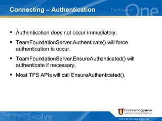 Connecting – Authentication Authentication does not occur immediately. TeamFoundationServer.Authenticate() will force authentication to occur. TeamFoundationServer.EnsureAuthenticated() will authenticate if necessary. Most TFS APIs will call EnsureAuthenticated(). 