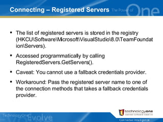 Connecting – Registered Servers The list of registered servers is stored in the registry (HKCU\Software\Microsoft\VisualStudio\8.0\TeamFoundation\Servers). Accessed programmatically by calling RegisteredServers.GetServers(). Caveat: You cannot use a fallback credentials provider. Workaround: Pass the registered server name to one of the connection methods that takes a fallback credentials provider. 