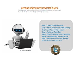 GETTING STARTED WITH TWITTER CHATS
A quick guide by @LandmarkBot to help brand new #InflatableChat participants get
the most out of their twitter chat (tweet chat) experience.




                                            Step 1: Create A Twitter Account
                                            Step 2: Adjust Your Twitter Profile Settings
                                            Step 3: Link Your Twitter Account
                                            Step 4: Authorize TweetChat
                                            Step 5: Enter ChatName In The TweetChat
                                            Step 6: Participating in the Twitter Chat
                                            Step 7: Reply & Forward During the Chat
                                            Step 8: Twitter Chat Structure




   @LandmarkBot
 
