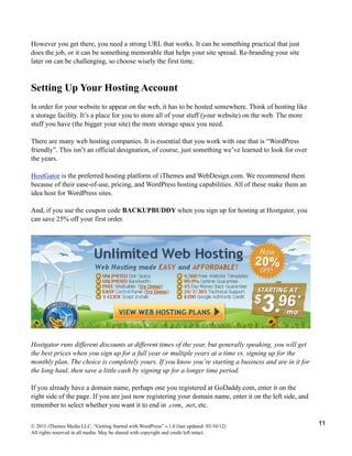However you get there, you need a strong URL that works. It can be something practical that just
does the job, or it can be something memorable that helps your site spread. Re-branding your site
later on can be challenging, so choose wisely the first time.



Setting Up Your Hosting Account
In order for your website to appear on the web, it has to be hosted somewhere. Think of hosting like
a storage facility. It’s a place for you to store all of your stuff (your website) on the web. The more
stuff you have (the bigger your site) the more storage space you need.

There are many web hosting companies. It is essential that you work with one that is “WordPress
friendly”. This isn’t an official designation, of course, just something we’ve learned to look for over
the years.

HostGator is the preferred hosting platform of iThemes and WebDesign.com. We recommend them
because of their ease-of-use, pricing, and WordPress hosting capabilities. All of these make them an
idea host for WordPress sites.

And, if you use the coupon code BACKUPBUDDY when you sign up for hosting at Hostgator, you
can save 25% off your first order.




Hostgator runs different discounts at different times of the year, but generally speaking, you will get
the best prices when you sign up for a full year or multiple years at a time vs. signing up for the
monthly plan. The choice is completely yours. If you know you’re starting a business and are in it for
the long haul, then save a little cash by signing up for a longer time period.

If you already have a domain name, perhaps one you registered at GoDaddy.com, enter it on the
right side of the page. If you are just now registering your domain name, enter it on the left side, and
remember to select whether you want it to end in .com, .net, etc.


© 2011 iThemes Media LLC. “Getting Started with WordPress” v.1.0 (last updated: 03/10/12)                  11
All rights reserved in all media. May be shared with copyright and credit left intact.
 