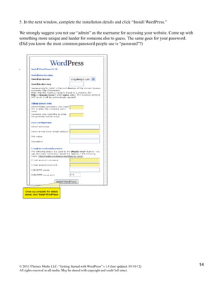 5. In the next window, complete the installation details and click “Install WordPress.”

We strongly suggest you not use “admin” as the username for accessing your website. Come up with
something more unique and harder for someone else to guess. The same goes for your password.
(Did you know the most common password people use is “password”?)




© 2011 iThemes Media LLC. “Getting Started with WordPress” v.1.0 (last updated: 03/10/12)          14
All rights reserved in all media. May be shared with copyright and credit left intact.
 