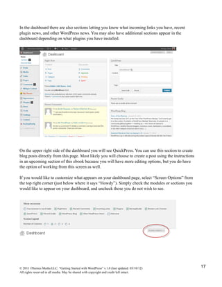 In the dashboard there are also sections letting you know what incoming links you have, recent
plugin news, and other WordPress news. You may also have additional sections appear in the
dashboard depending on what plugins you have installed.




On the upper right side of the dashboard you will see QuickPress. You can use this section to create
blog posts directly from this page. Most likely you will choose to create a post using the instructions
in an upcoming section of this ebook because you will have more editing options, but you do have
the option of working from this screen as well.

If you would like to customize what appears on your dashboard page, select “Screen Options” from
the top right corner (just below where it says “Howdy”). Simply check the modules or sections you
would like to appear on your dashboard, and uncheck those you do not wish to see.




© 2011 iThemes Media LLC. “Getting Started with WordPress” v.1.0 (last updated: 03/10/12)                 17
All rights reserved in all media. May be shared with copyright and credit left intact.
 