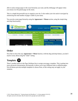 able to easily arrange pages in the exact hierarchy you want, and the child page will appear when
you mouse over the parent page on the menu.

This is a simple but powerful way to organize your site. It also makes your site easier to navigate by
minimizing the total number of pages visible in your menu.

You can also create page hierarchy using the Appearance > Menus section, using the simple drag
and drop functionality.




Order
Now that we have the easy Appearance > Menu function, with the drag and drop feature, you don’t
need to worry about using the “order” setting.


Template
There’s another option in the Page Attributes box to assign your page a template. This is getting into
more advanced customization, but basically it allows you to give different looks to different pages.
Not all themes provide multiple templates to choose from, so this setting may not apply in your
situation.




© 2011 iThemes Media LLC. “Getting Started with WordPress” v.1.0 (last updated: 03/10/12)                30
All rights reserved in all media. May be shared with copyright and credit left intact.
 