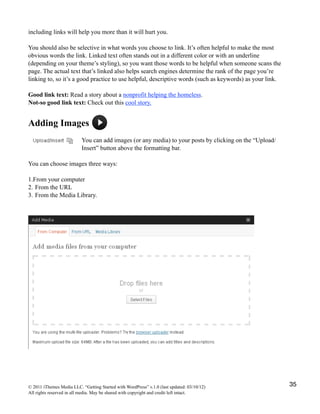 including links will help you more than it will hurt you.

You should also be selective in what words you choose to link. It’s often helpful to make the most
obvious words the link. Linked text often stands out in a different color or with an underline
(depending on your theme’s styling), so you want those words to be helpful when someone scans the
page. The actual text that’s linked also helps search engines determine the rank of the page you’re
linking to, so it’s a good practice to use helpful, descriptive words (such as keywords) as your link.

Good link text: Read a story about a nonprofit helping the homeless.
Not-so good link text: Check out this cool story.


Adding Images
                          You can add images (or any media) to your posts by clicking on the “Upload/
                          Insert” button above the formatting bar.

You can choose images three ways:

1.From your computer
2. From the URL
3. From the Media Library.




© 2011 iThemes Media LLC. “Getting Started with WordPress” v.1.0 (last updated: 03/10/12)                35
All rights reserved in all media. May be shared with copyright and credit left intact.
 