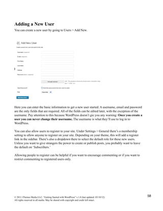 Adding a New User
You can create a new user by going to Users > Add New.




Here you can enter the basic information to get a new user started. A username, email and password
are the only fields that are required. All of the fields can be edited later, with the exception of the
username. Pay attention to this because WordPress doesn’t gie you any warning: Once you create a
user you can never change their username. The username is what they’ll use to log in to
WordPress.

You can also allow users to register to your site. Under Settings > General there’s a membership
setting to allow anyone to register on your site. Depending on your theme, this will add a register
link in the sidebar. There’s also a dropdown there to select the default role for these new users.
Unless you want to give strangers the power to create or publish posts, you probably want to leave
the default on ‘Subscribers.’

Allowing people to register can be helpful if you want to encourage commenting or if you want to
restrict commenting to registered users only.




© 2011 iThemes Media LLC. “Getting Started with WordPress” v.1.0 (last updated: 03/10/12)                 58
All rights reserved in all media. May be shared with copyright and credit left intact.
 