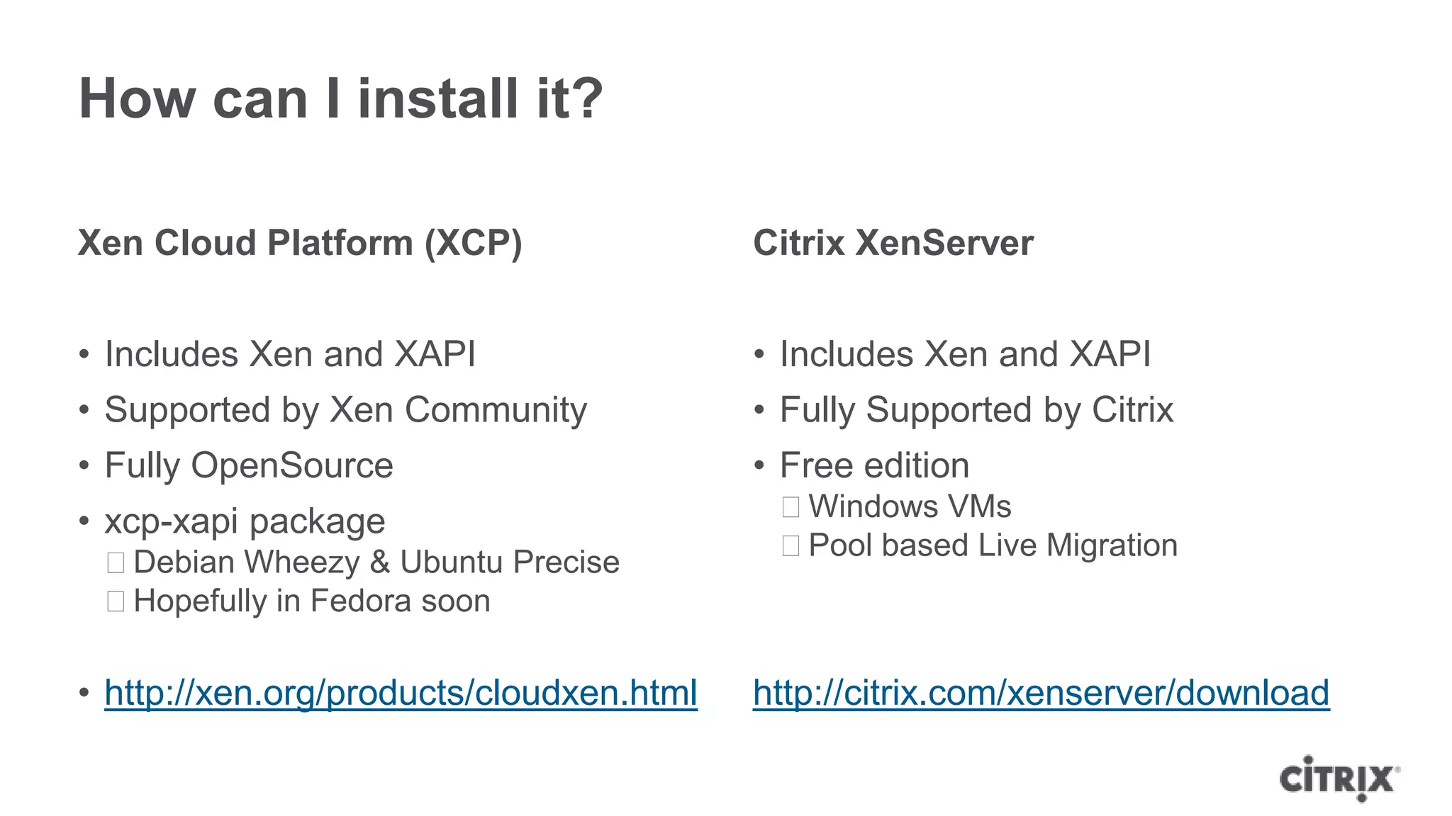 How can I install it?

Xen Cloud Platform (XCP)                  Citrix XenServer


• Includes Xen and XAPI                   • Includes Xen and XAPI
• Supported by Xen Community              • Fully Supported by Citrix
• Fully OpenSource                        • Free edition
• xcp-xapi package                         ᵒWindows VMs
                                           ᵒPool based Live Migration
 ᵒDebian Wheezy & Ubuntu Precise
 ᵒHopefully in Fedora soon

• http://xen.org/products/cloudxen.html   http://citrix.com/xenserver/download
 