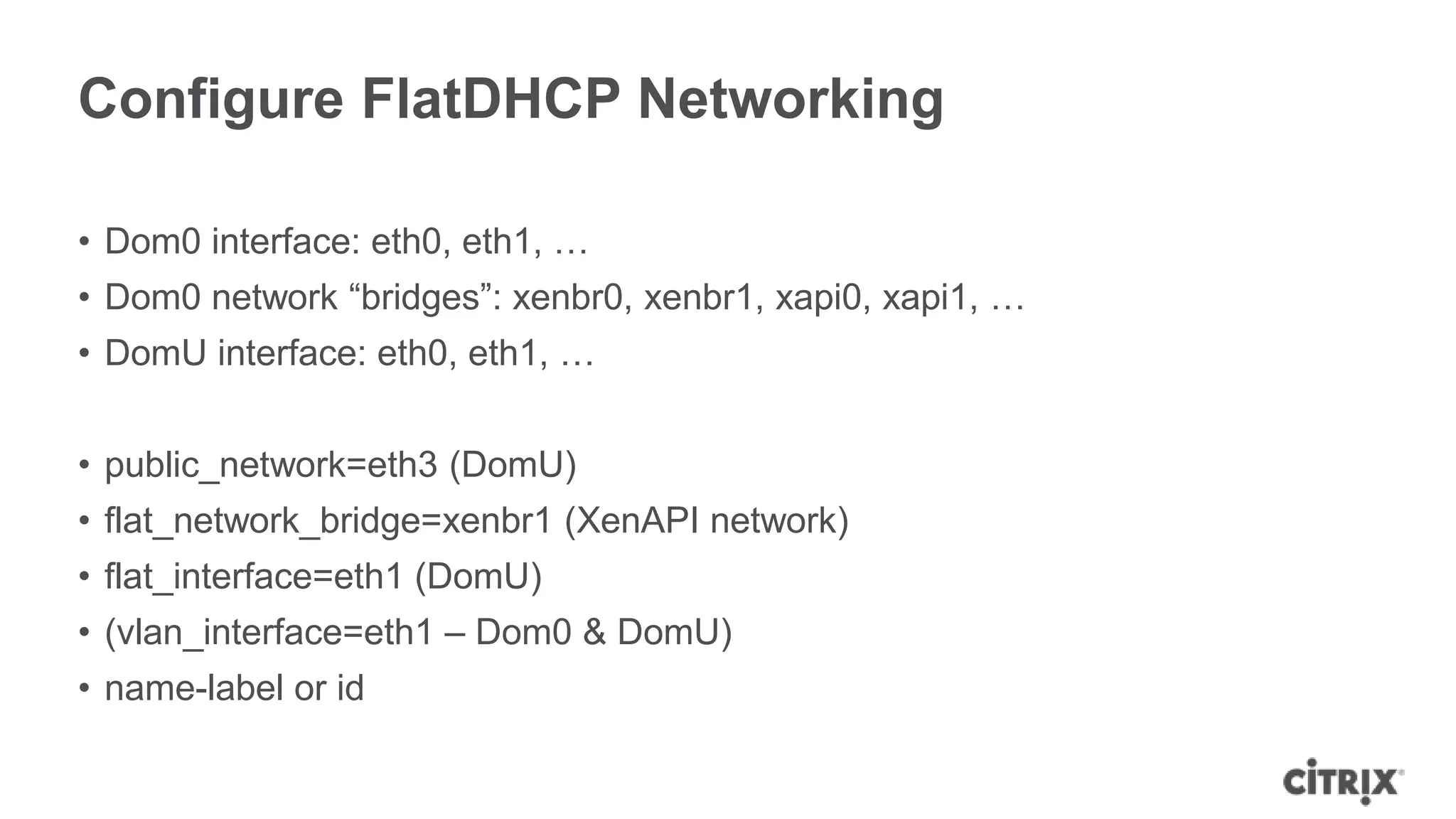 Configure FlatDHCP Networking

• Dom0 interface: eth0, eth1, …
• Dom0 network “bridges”: xenbr0, xenbr1, xapi0, xapi1, …
• DomU interface: eth0, eth1, …


• public_network=eth3 (DomU)
• flat_network_bridge=xenbr1 (XenAPI network)
• flat_interface=eth1 (DomU)
• (vlan_interface=eth1 – Dom0 & DomU)
• name-label or id
 