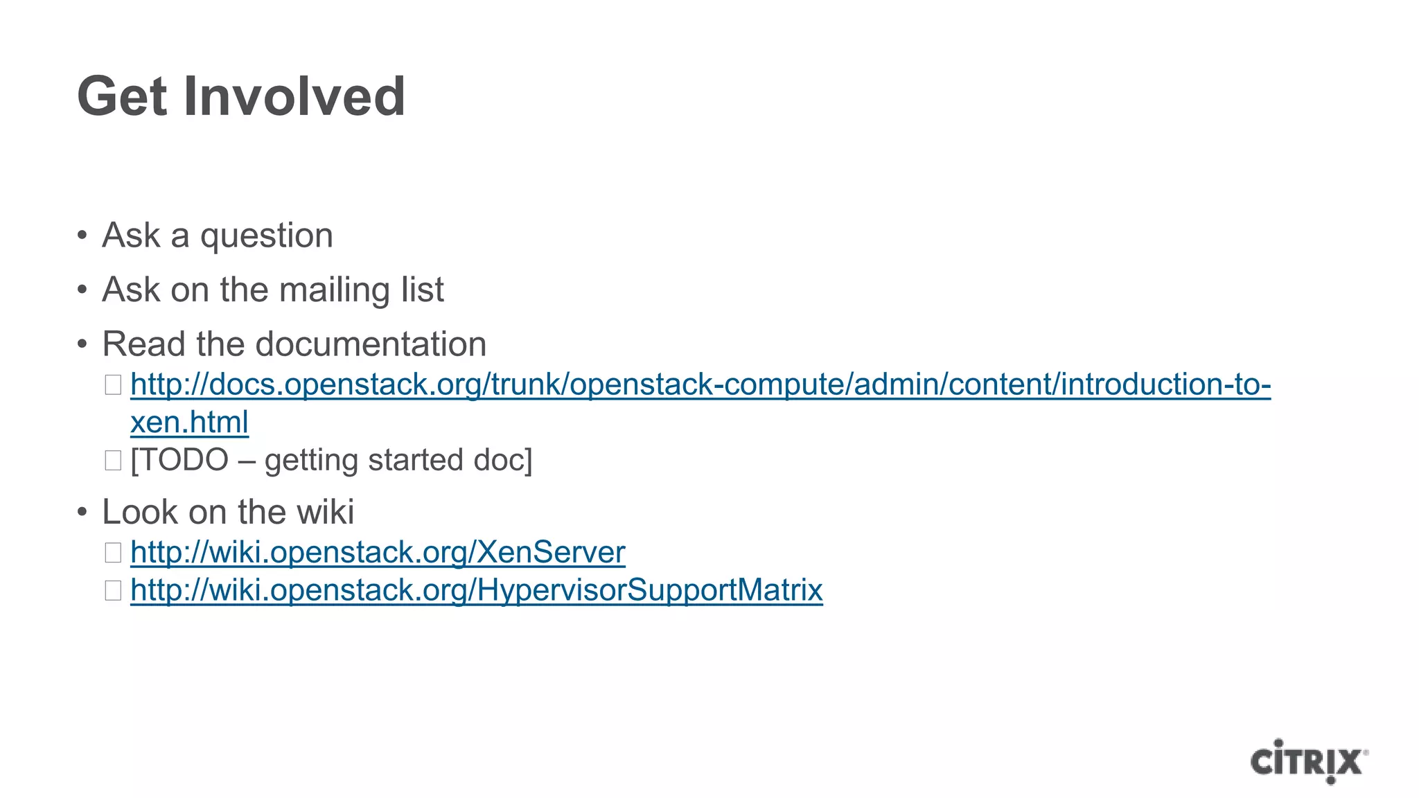 Get Involved

• Ask a question
• Ask on the mailing list
• Read the documentation
 ᵒhttp://docs.openstack.org/trunk/openstack-compute/admin/content/introduction-to-
  xen.html
 ᵒ[TODO – getting started doc]
• Look on the wiki
 ᵒhttp://wiki.openstack.org/XenServer
 ᵒhttp://wiki.openstack.org/HypervisorSupportMatrix
 