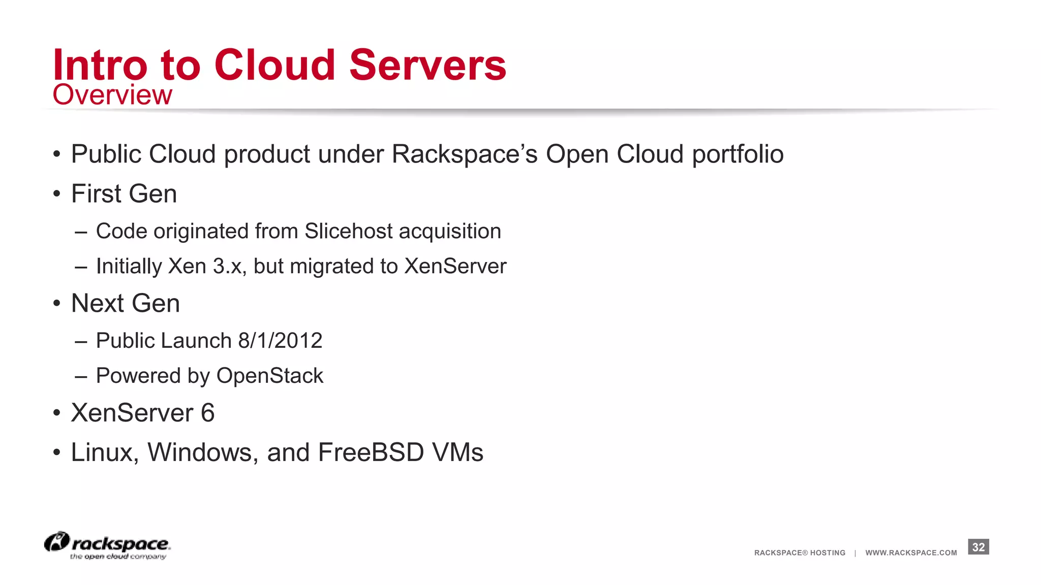 Intro to Cloud Servers
Overview

• Public Cloud product under Rackspace‟s Open Cloud portfolio
• First Gen
  – Code originated from Slicehost acquisition
  – Initially Xen 3.x, but migrated to XenServer
• Next Gen
  – Public Launch 8/1/2012
  – Powered by OpenStack
• XenServer 6
• Linux, Windows, and FreeBSD VMs


                                                          RACKSPACE® HOSTING   |   WWW.RACKSPACE.COM
                                                                                                       32
 