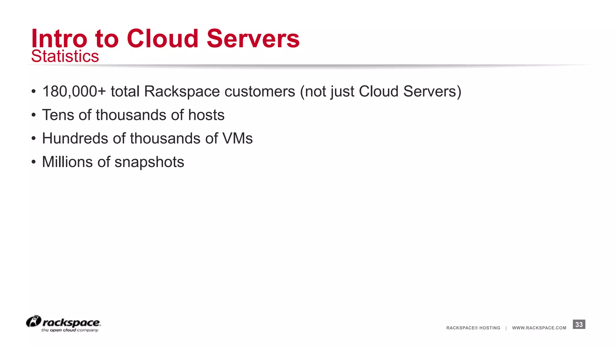 Intro to Cloud Servers
Statistics

• 180,000+ total Rackspace customers (not just Cloud Servers)
• Tens of thousands of hosts
• Hundreds of thousands of VMs
• Millions of snapshots




                                                          RACKSPACE® HOSTING   |   WWW.RACKSPACE.COM
                                                                                                       33
 
