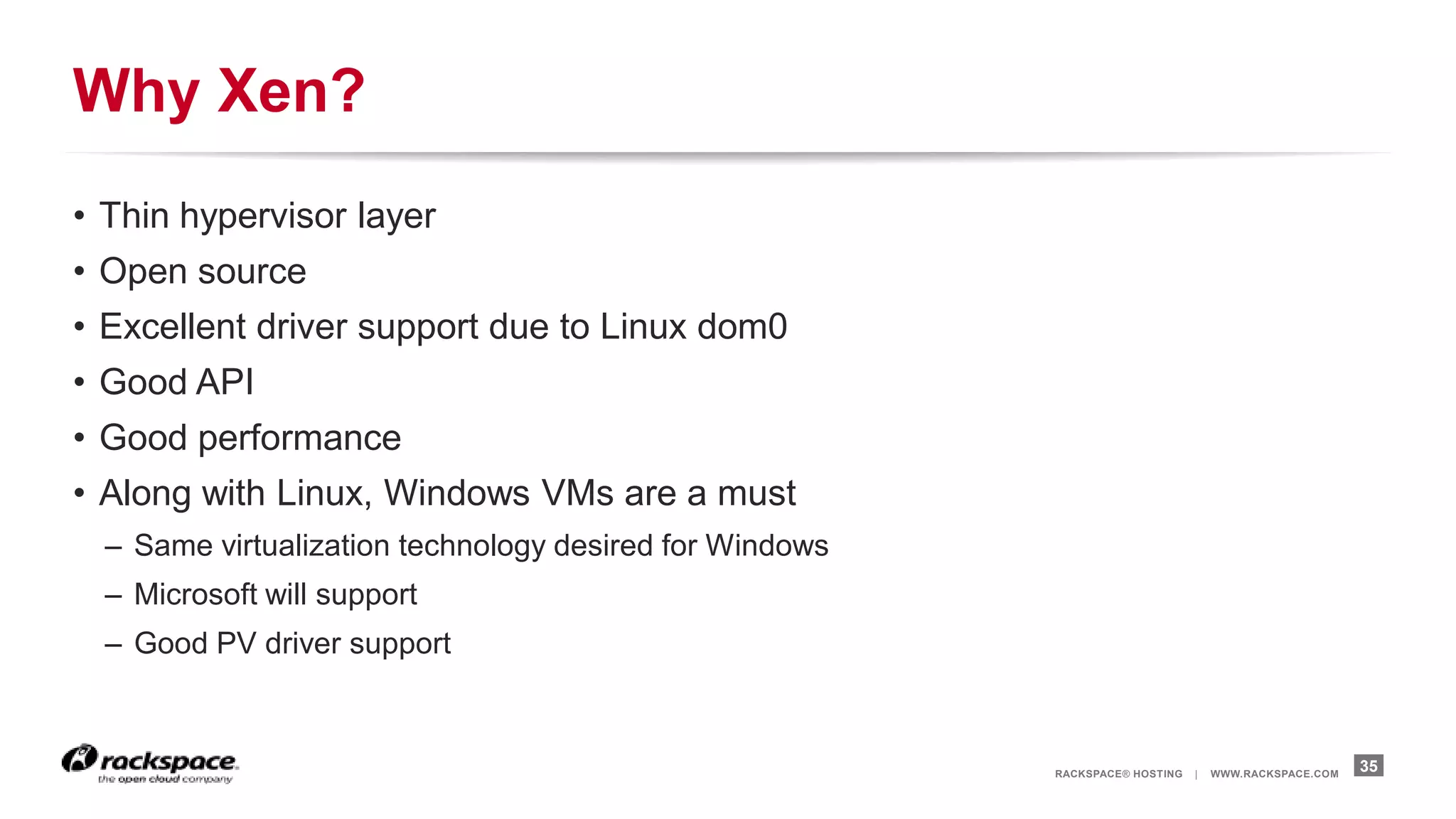Why Xen?
• Thin hypervisor layer
• Open source
• Excellent driver support due to Linux dom0
• Good API
• Good performance
• Along with Linux, Windows VMs are a must
  – Same virtualization technology desired for Windows
  – Microsoft will support
  – Good PV driver support



                                                         RACKSPACE® HOSTING   |   WWW.RACKSPACE.COM
                                                                                                      35
 