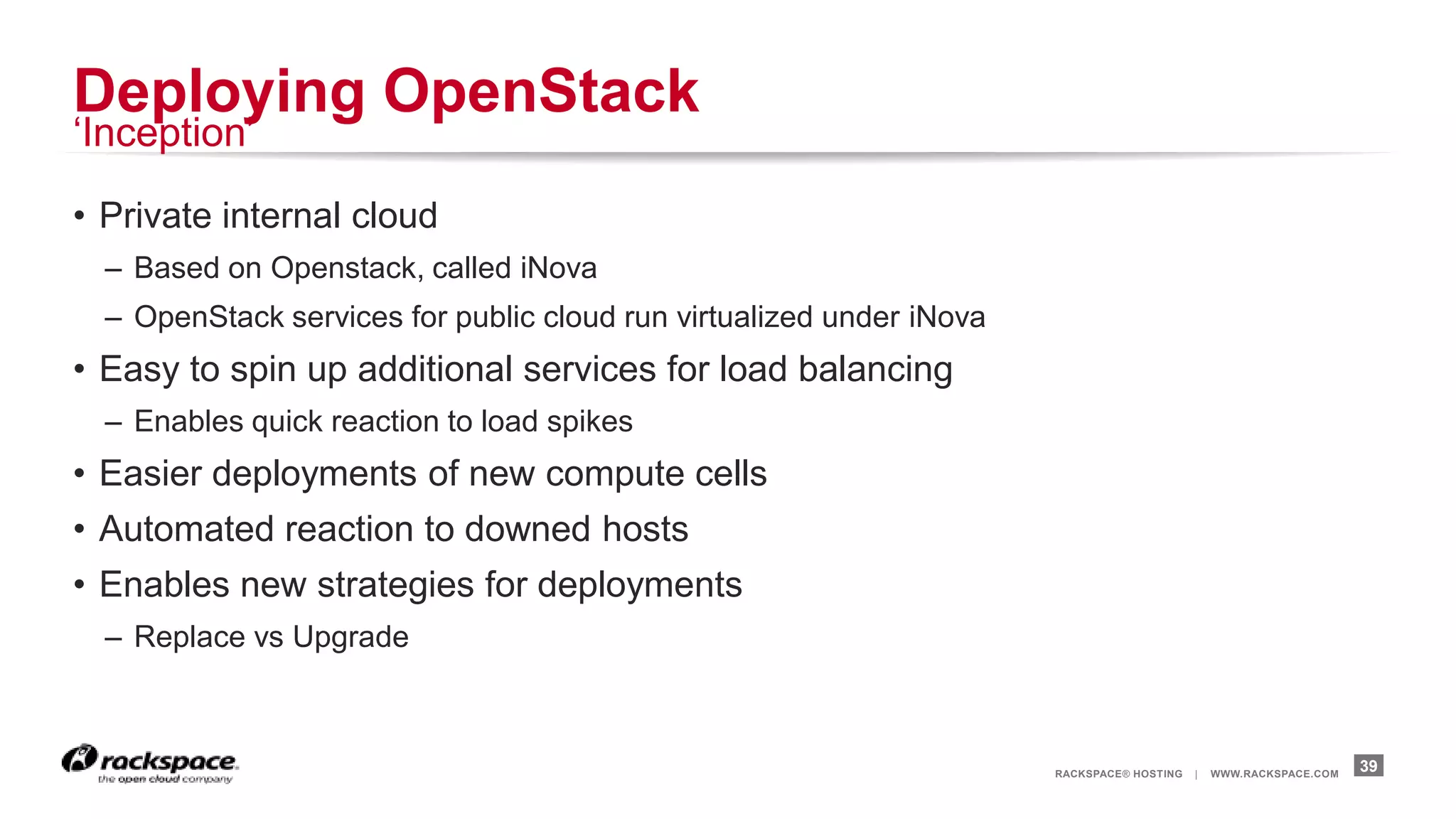 Deploying OpenStack
„Inception‟

• Private internal cloud
  – Based on Openstack, called iNova
  – OpenStack services for public cloud run virtualized under iNova
• Easy to spin up additional services for load balancing
  – Enables quick reaction to load spikes
• Easier deployments of new compute cells
• Automated reaction to downed hosts
• Enables new strategies for deployments
  – Replace vs Upgrade



                                                                      RACKSPACE® HOSTING   |   WWW.RACKSPACE.COM
                                                                                                                   39
 