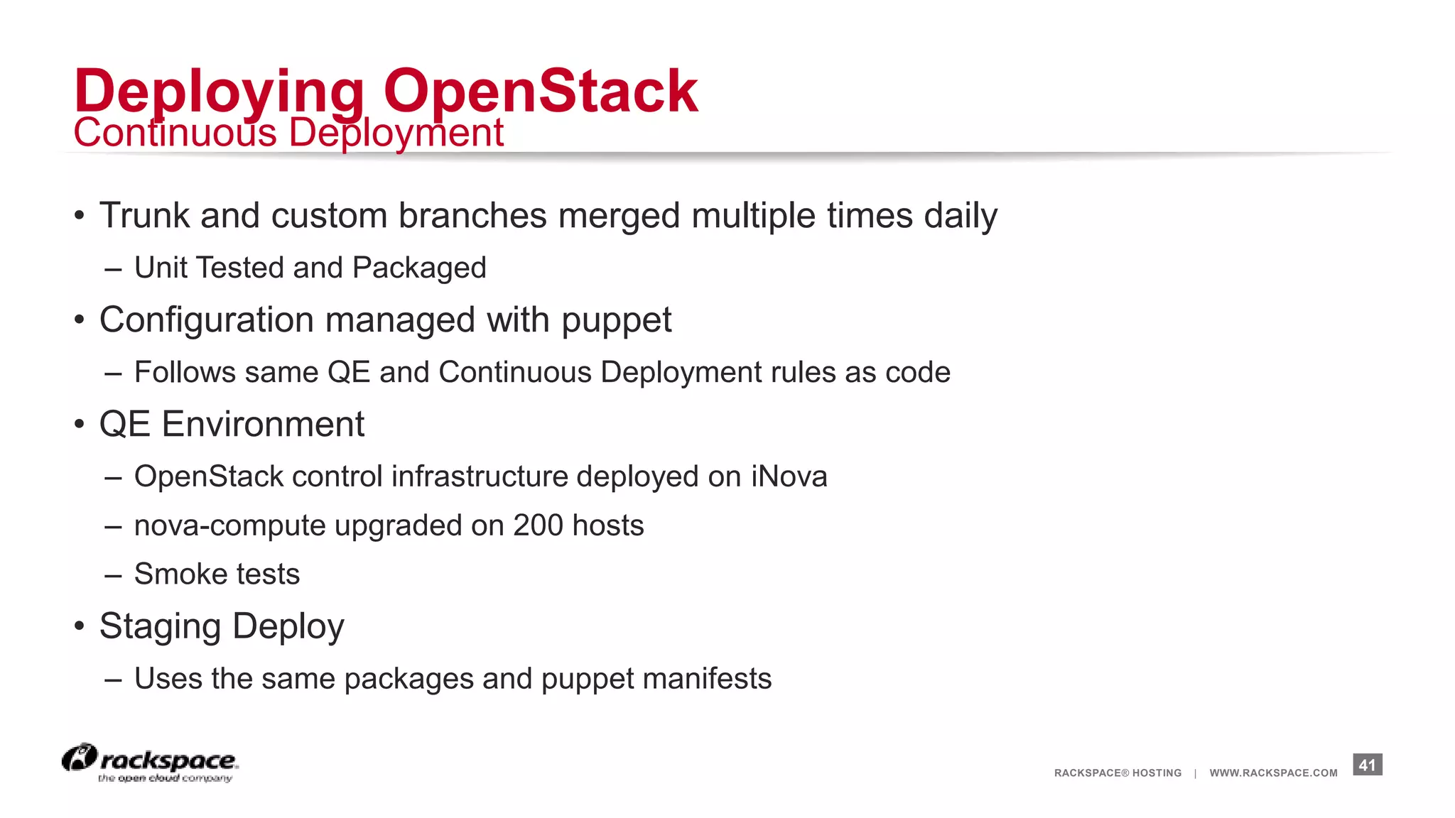 Deploying OpenStack
Continuous Deployment

• Trunk and custom branches merged multiple times daily
 – Unit Tested and Packaged
• Configuration managed with puppet
 – Follows same QE and Continuous Deployment rules as code
• QE Environment
 – OpenStack control infrastructure deployed on iNova
 – nova-compute upgraded on 200 hosts
 – Smoke tests
• Staging Deploy
 – Uses the same packages and puppet manifests

                                                             RACKSPACE® HOSTING   |   WWW.RACKSPACE.COM
                                                                                                          41
 