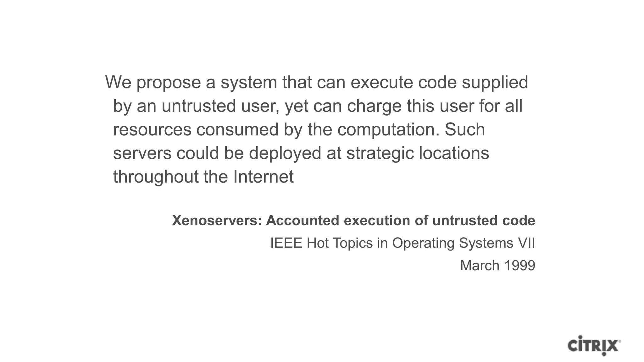 We propose a system that can execute code supplied
by an untrusted user, yet can charge this user for all
resources consumed by the computation. Such
servers could be deployed at strategic locations
throughout the Internet

        Xenoservers: Accounted execution of untrusted code
                     IEEE Hot Topics in Operating Systems VII
                                                 March 1999
 