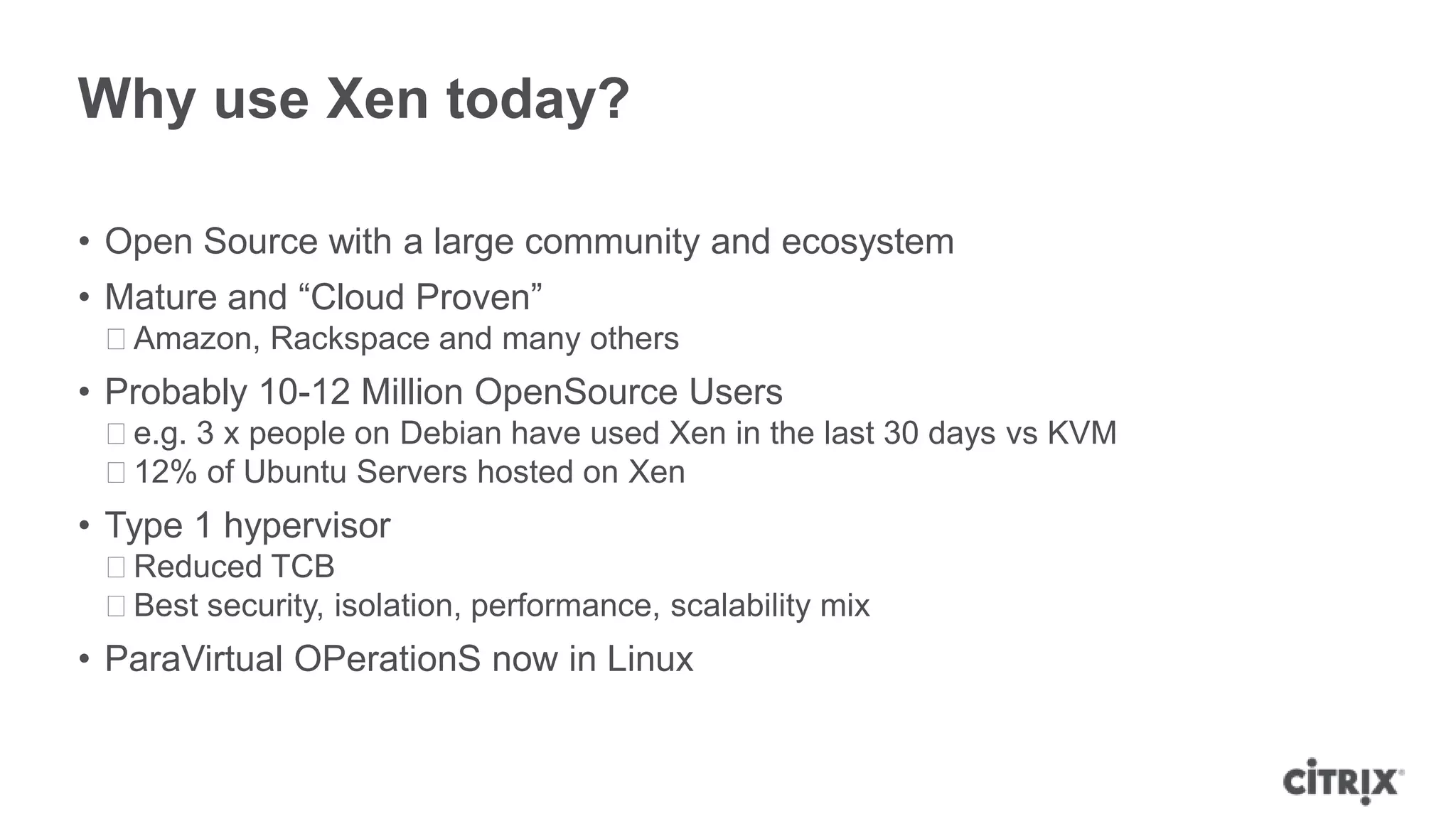 Why use Xen today?

• Open Source with a large community and ecosystem
• Mature and “Cloud Proven”
 ᵒAmazon, Rackspace and many others
• Probably 10-12 Million OpenSource Users
 ᵒe.g. 3 x people on Debian have used Xen in the last 30 days vs KVM
 ᵒ12% of Ubuntu Servers hosted on Xen
• Type 1 hypervisor
 ᵒReduced TCB
 ᵒBest security, isolation, performance, scalability mix
• ParaVirtual OPerationS now in Linux
 