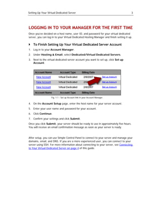 Setting Up Your Virtual Dedicated Server                                                 3




LOGGING IN TO YOUR MANAGER FOR THE FIRST TIME
Once you’ve decided on a host name, user ID, and password for your virtual dedicated
server, you can log in to your Virtual Dedicated Hosting Manager and finish setting it up.

    To Finish Setting Up Your Virtual Dedicated Server Account
1. Log in to your Account Manager.
2. Under Hosting & Email, select Dedicated/Virtual Dedicated Servers.
3. Next to the virtual dedicated server account you want to set up, click Set up
   Account.




                   Fig. 1.1 - Set up Account link in your Account Manager.

4. On the Account Setup page, enter the host name for your server account.
5. Enter your user name and password for your account.
6. Click Continue.
7. Confirm your settings and click Submit.
Once you click Submit, your server should be ready to use in approximately five hours.
You will receive an email confirmation message as soon as your server is ready.



After setup, you can use Simple Control Panel to connect to your server and manage your
domains, email, and DNS. If you are a more experienced user, you can connect to your
server using SSH. For more information about connecting to your server, see Connecting
to Your Virtual Dedicated Server on page 4 of this guide.
 