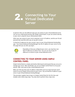 2.                  Connecting to Your
                      Virtual Dedicated
                      Server

In general, there are two different ways you can connect to your virtual dedicated server.
You can use a Web-based interface like Simple Control Panel, or you can connect directly
to your server using the Secure Shell protocol (SSH).

Either way, you connect to your server using your server’s IP address, and the user ID and
password you specified when you set up your account.

To find the IP addresses for your account, log in to your Virtual Dedicated Hosting Man-
ager. Your Virtual Dedicated Hosting Manager lists the IP address for your server on the
first page that you see after you log in.

                 Depending on how you configured your server, you may have mul-
                 tiple IP addresses to choose from. You can use any of your IP
                 addresses to connect to your virtual dedicated server.




CONNECTING TO YOUR SERVER USING SIMPLE
CONTROL PANEL
Simple Control Panel is a simple and intuitive Web-based control panel that you can use to
manage your server. More specifically, you can use Simple Control Panel to set up your
domain, DNS, and email on your virtual dedicated server.

Make sure that you have your IP address ready before you try to log in because you’ll
need it to access Simple Control Panel on your server. You can find the IP address to your
server in your Virtual Dedicated Hosting Manager.

This procedure explains how to log in to Simple Control Panel for the first time and
includes some initial setup steps. You only need to perform these steps once.
 