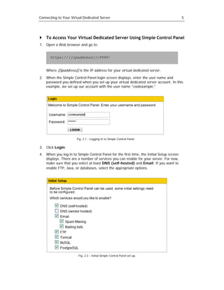 Connecting to Your Virtual Dedicated Server                                               5




    To Access Your Virtual Dedicated Server Using Simple Control Panel
1. Open a Web browser and go to:


      https://[[ipaddress]]:9999/


    Where [[ipaddress]] is the IP address for your virtual dedicated server.

2. When the Simple Control Panel login screen displays, enter the user name and
   password you defined when you set up your virtual dedicated server account. In this
   example, we set up our account with the user name “coolexample.”




                       Fig. 2.1 - Logging in to Simple Control Panel.

3. Click Login.
4. When you log in to Simple Control Panel for the first time, the Initial Setup screen
   displays. There are a number of services you can enable for your server. For now,
   make sure that you select at least DNS (self-hosted) and Email. If you want to
   enable FTP, Java, or databases, select the appropriate options.




                        Fig. 2.2 - Initial Simple Control Panel set up.
 