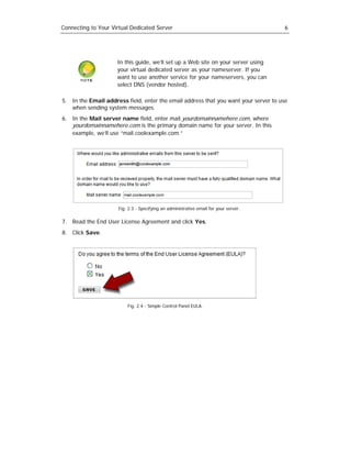 Connecting to Your Virtual Dedicated Server                                            6




                     In this guide, we’ll set up a Web site on your server using
                     your virtual dedicated server as your nameserver. If you
                     want to use another service for your nameservers, you can
                     select DNS (vendor hosted).

5. In the Email address field, enter the email address that you want your server to use
   when sending system messages.
6. In the Mail server name field, enter mail.yourdomainnamehere.com, where
   yourdomainnamehere.com is the primary domain name for your server. In this
   example, we’ll use “mail.coolexample.com.”




                      Fig. 2.3 - Specifying an administrative email for your server.

7. Read the End User License Agreement and click Yes.
8. Click Save.




                          Fig. 2.4 - Simple Control Panel EULA.
 