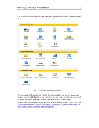 Connecting to Your Virtual Dedicated Server                                              7




This is what the home page looks like when you log in to Simple Control Panel for the first
time:




                       Fig. 2.5 - The Simple Control Panel home page.


The home page in Simple Control Panel is the main area that you use to manage and
monitor your virtual dedicated server. From here you can create new domains and email
accounts, manage IP addresses, and start and stop services on your server.

For information about how to set up a domain and email using Simple Control Panel, see
Adding a Domain to Your Server Using Simple Control Panel on page 11 and Setting Up
Email on Your Virtual Dedicated Server on page 23.
 