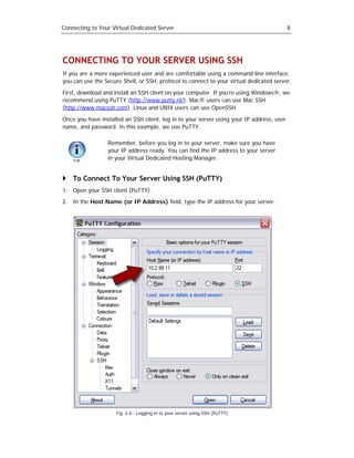 Connecting to Your Virtual Dedicated Server                                                8




CONNECTING TO YOUR SERVER USING SSH
If you are a more experienced user and are comfortable using a command-line interface,
you can use the Secure Shell, or SSH, protocol to connect to your virtual dedicated server.

First, download and install an SSH client on your computer. If you’re using Windows®, we
recommend using PuTTY (http://www.putty.nl/). Mac® users can use Mac SSH
(http://www.macssh.com). Linux and UNIX users can use OpenSSH.

Once you have installed an SSH client, log in to your server using your IP address, user
name, and password. In this example, we use PuTTY.

                  Remember, before you log in to your server, make sure you have
                  your IP address ready. You can find the IP address to your server
                  in your Virtual Dedicated Hosting Manager.


    To Connect To Your Server Using SSH (PuTTY)
1. Open your SSH client (PuTTY).
2. In the Host Name (or IP Address) field, type the IP address for your server.




                     Fig. 2.6 - Logging in to your server using SSH (PuTTY).
 