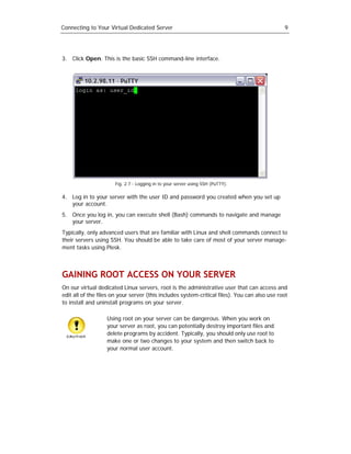 Connecting to Your Virtual Dedicated Server                                                    9




3. Click Open. This is the basic SSH command-line interface.




                      Fig. 2.7 - Logging in to your server using SSH (PuTTY).

4. Log in to your server with the user ID and password you created when you set up
   your account.
5. Once you log in, you can execute shell (Bash) commands to navigate and manage
   your server.
Typically, only advanced users that are familiar with Linux and shell commands connect to
their servers using SSH. You should be able to take care of most of your server manage-
ment tasks using Plesk.



GAINING ROOT ACCESS ON YOUR SERVER
On our virtual dedicated Linux servers, root is the administrative user that can access and
edit all of the files on your server (this includes system-critical files). You can also use root
to install and uninstall programs on your server.

                   Using root on your server can be dangerous. When you work on
                   your server as root, you can potentially destroy important files and
                   delete programs by accident. Typically, you should only use root to
                   make one or two changes to your system and then switch back to
                   your normal user account.
 