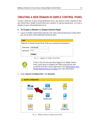 Adding a Domain to Your Server Using Simple Control Panel                               12




CREATING A NEW DOMAIN IN SIMPLE CONTROL PANEL
To host a Web site on your virtual dedicated server, you need to create a domain in Sim-
ple Control Panel. Simple Control Panel uses a wizard, or step-by-step process, to create a
domain on your virtual dedicated server.

    To Create a Domain in Simple Control Panel
1. Log in to Simple Control Panel with the user name and password you created when
   you set up your virtual dedicated hosting account.




                       Fig. 3.1 - Logging in to Simple Control Panel.


                      If this is the first time you have logged in to Simple Control
                      Panel, you’ll need to complete the initial setup process and
                      accept the End User License Agreement. See Connecting to Your
                      Virtual Dedicated Server on page 4 for more information.


2. Under System Configuration, click Domains.




                    Fig. 3.2 - Adding a Domain in Simple Control Panel.
 