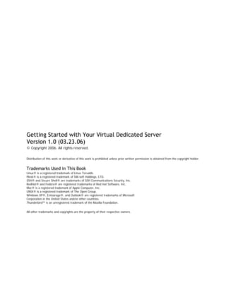 Getting Started with Your Virtual Dedicated Server
Version 1.0 (03.23.06)
© Copyright 2006. All rights reserved.

Distribution of this work or derivative of this work is prohibited unless prior written permission is obtained from the copyright holder.


Trademarks Used in This Book
Linux® is a registered trademark of Linus Torvalds.
Plesk® is a registered trademark of SW-soft Holdings, LTD.
SSH® and Secure Shell® are trademarks of SSH Communications Security, Inc.
RedHat® and Fedora® are registered trademarks of Red Hat Software, Inc.
Mac® is a registered trademark of Apple Computer, Inc.
UNIX® is a registered trademark of The Open Group.
Windows XP®, Entourage®, and Outlook® are registered trademarks of Microsoft
Corporation in the United States and/or other countries.
Thunderbird™ is an unregistered trademark of the Mozilla Foundation.


All other trademarks and copyrights are the property of their respective owners.
 