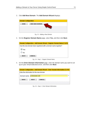 Adding a Domain to Your Server Using Simple Control Panel                   13




3. Click Add New Domain. The Add Domain Wizard displays.




                          Fig. 3.3 - Adding a New Domain.


4. On the Register Domain Name page, select Yes, and then click Next.




                       Fig. 3.4 - Step 1 - Register Domain Name.

5. On the Enter Domain Information page, enter the domain name you want to set
   up on your virtual dedicated server, and then click Next.




                       Fig. 3.5 - Step 2 - Enter Domain Information.
 