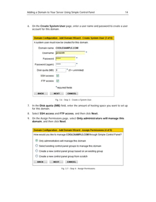 Adding a Domain to Your Server Using Simple Control Panel                         14




6. On the Create System User page, enter a user name and password to create a user
   account for this domain.




                       Fig. 3.6 - Step 3 - Create a System User.

7. In the Disk quota (MB) field, enter the amount of hosting space you want to set up
   for this domain.
8. Select SSH access and FTP access, and then click Next.
9. On the Assign Permissions page, select Only administrators will manage this
   domain, and then click Next.




                             Fig. 3.7 - Step 4 - Assign Permissions.
 