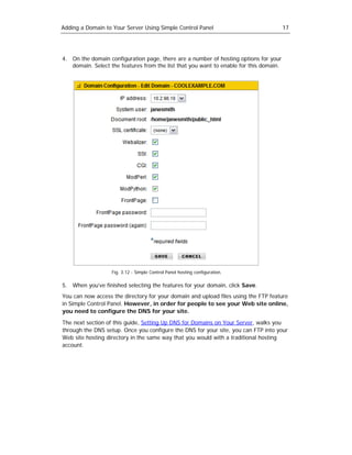Adding a Domain to Your Server Using Simple Control Panel                               17




4. On the domain configuration page, there are a number of hosting options for your
   domain. Select the features from the list that you want to enable for this domain.




                   Fig. 3.12 - Simple Control Panel hosting configuration.

5. When you’ve finished selecting the features for your domain, click Save.
You can now access the directory for your domain and upload files using the FTP feature
in Simple Control Panel. However, in order for people to see your Web site online,
you need to configure the DNS for your site.

The next section of this guide, Setting Up DNS for Domains on Your Server, walks you
through the DNS setup. Once you configure the DNS for your site, you can FTP into your
Web site hosting directory in the same way that you would with a traditional hosting
account.
 
