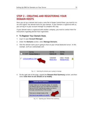 Setting Up DNS for Domains on Your Server                                             19




STEP 2 - CREATING AND REGISTERING YOUR
DOMAIN HOSTS
Once you set up a domain and create a zone file in Simple Control Panel, you need to cre-
ate and register two domain hosts for your domain. If your domain is registered with us,
you can log in to your account manager to complete this step.

If your domain name is registered with another company, you need to contact them for
instructions regarding domain host registration.

    To Register Your Domain Hosts
1. Log in to your Account Manager.
2. Under the Domains section, select Manage Domains.
3. Click the domain name you’re going to host on your virtual dedicated server. In this
   example, we’ll use coolexample.com.




                     Fig. 4.1 - Selecting the domain you’re going to manage.

4. On the right side of the page, expand the Domain Host Summary section, and then
   select Click here to see details or to modify.




                         Fig. 4.2 - Opening your Domain Host Summary.
 