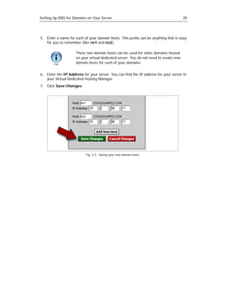 Setting Up DNS for Domains on Your Server                                              20




5. Enter a name for each of your domain hosts. This prefix can be anything that is easy
   for you to remember (like ns1 and ns2).

                     These two domain hosts can be used for other domains hosted
                     on your virtual dedicated server. You do not need to create new
                     domain hosts for each of your domains.


6. Enter the IP Address for your server. You can find the IP address for your server in
   your Virtual Dedicated Hosting Manager.
7. Click Save Changes.




                           Fig. 4.3 - Saving your new domain hosts.
 
