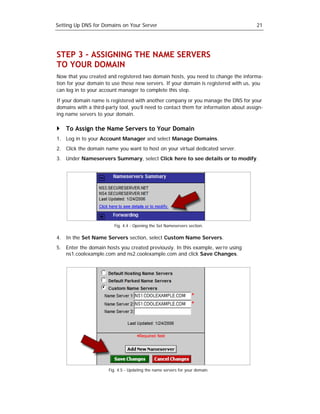 Setting Up DNS for Domains on Your Server                                              21




STEP 3 – ASSIGNING THE NAME SERVERS
TO YOUR DOMAIN
Now that you created and registered two domain hosts, you need to change the informa-
tion for your domain to use these new servers. If your domain is registered with us, you
can log in to your account manager to complete this step.

If your domain name is registered with another company or you manage the DNS for your
domains with a third-party tool, you’ll need to contact them for information about assign-
ing name servers to your domain.

    To Assign the Name Servers to Your Domain
1. Log in to your Account Manager and select Manage Domains.
2. Click the domain name you want to host on your virtual dedicated server.
3. Under Nameservers Summary, select Click here to see details or to modify.




                         Fig. 4.4 - Opening the Set Nameservers section.

4. In the Set Name Servers section, select Custom Name Servers.
5. Enter the domain hosts you created previously. In this example, we’re using
   ns1.coolexample.com and ns2.coolexample.com and click Save Changes.




                      Fig. 4.5 - Updating the name servers for your domain.
 