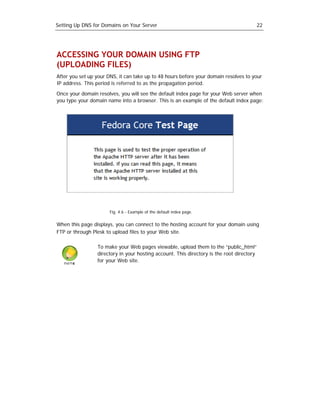 Setting Up DNS for Domains on Your Server                                                  22




ACCESSING YOUR DOMAIN USING FTP
(UPLOADING FILES)
After you set up your DNS, it can take up to 48 hours before your domain resolves to your
IP address. This period is referred to as the propagation period.

Once your domain resolves, you will see the default index page for your Web server when
you type your domain name into a browser. This is an example of the default index page:




                       Fig. 4.6 - Example of the default index page.


When this page displays, you can connect to the hosting account for your domain using
FTP or through Plesk to upload files to your Web site.

                 To make your Web pages viewable, upload them to the “public_html”
                 directory in your hosting account. This directory is the root directory
                 for your Web site.
 