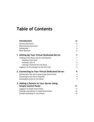 Table of Contents

  Introduction                                           iv
  Security Information                                    iv
  Reprovisioning Your Server                              v
  Getting Help                                            v
  Other Resources                                         vi

1 Setting Up Your Virtual Dedicated Server                1
  Choosing a Host Name, User ID, and Password             1
     Choosing a Host Name                                 1
     Choosing a User ID                                   2
     Choosing a Password for Your Server                  2
  Logging in to Your Manager for the First Time           3

2 Connecting to Your Virtual Dedicated Server             4
  Connecting to Your Server Using Simple Control Panel    4
  Connecting to Your Server Using SSH                     8
  Gaining Root Access on Your Server                      9

3 Adding a Domain to Your Server Using
  Simple Control Panel                                   11
  Logging in to Simple Control Panel                     11
  Creating a New Domain in Simple Control Panel          12
  Configuring Hosting for Your Domain                    16
 