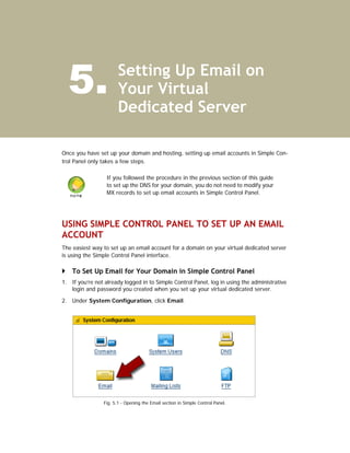 5.                   Setting Up Email on
                       Your Virtual
                       Dedicated Server

Once you have set up your domain and hosting, setting up email accounts in Simple Con-
trol Panel only takes a few steps.

                  If you followed the procedure in the previous section of this guide
                  to set up the DNS for your domain, you do not need to modify your
                  MX records to set up email accounts in Simple Control Panel.




USING SIMPLE CONTROL PANEL TO SET UP AN EMAIL
ACCOUNT
The easiest way to set up an email account for a domain on your virtual dedicated server
is using the Simple Control Panel interface.

    To Set Up Email for Your Domain in Simple Control Panel
1. If you’re not already logged in to Simple Control Panel, log in using the administrative
   login and password you created when you set up your virtual dedicated server.

2. Under System Configuration, click Email.




                Fig. 5.1 - Opening the Email section in Simple Control Panel.
 