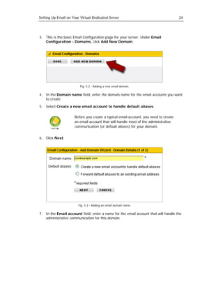 Setting Up Email on Your Virtual Dedicated Server                                    24




3. This is the basic Email Configuration page for your server. Under Email
   Configuration - Domains, click Add New Domain.




                         Fig. 5.2 - Adding a new email domain.

4. In the Domain name field, enter the domain name for the email accounts you want
   to create.

5. Select Create a new email account to handle default aliases.

                     Before you create a typical email account, you need to create
                     an email account that will handle most of the administrative
                     communication (or default aliases) for your domain.


6. Click Next.




                        Fig. 5.3 - Adding an email domain name.

7. In the Email account field, enter a name for the email account that will handle the
   administrative communication for this domain.
 