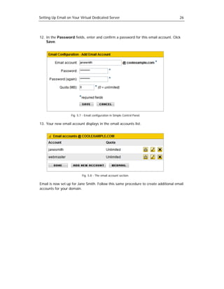 Setting Up Email on Your Virtual Dedicated Server                                     26




12. In the Password fields, enter and confirm a password for this email account. Click
    Save.




                   Fig. 5.7 - Email configuration in Simple Control Panel.

13. Your new email account displays in the email accounts list.




                           Fig. 5.8 - The email account section.

Email is now set up for Jane Smith. Follow this same procedure to create additional email
accounts for your domain.
 