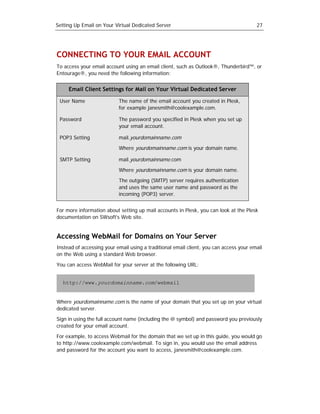 Setting Up Email on Your Virtual Dedicated Server                                       27




CONNECTING TO YOUR EMAIL ACCOUNT
To access your email account using an email client, such as Outlook®, Thunderbird™, or
Entourage®, you need the following information:


     Email Client Settings for Mail on Your Virtual Dedicated Server

 User Name                 The name of the email account you created in Plesk,
                           for example janesmith@coolexample.com.

 Password                  The password you specified in Plesk when you set up
                           your email account.

 POP3 Setting              mail.yourdomainname.com

                           Where yourdomainname.com is your domain name.

 SMTP Setting              mail.yourdomainname.com

                           Where yourdomainname.com is your domain name.

                           The outgoing (SMTP) server requires authentication
                           and uses the same user name and password as the
                           incoming (POP3) server.


For more information about setting up mail accounts in Plesk, you can look at the Plesk
documentation on SWsoft's Web site.


Accessing WebMail for Domains on Your Server
Instead of accessing your email using a traditional email client, you can access your email
on the Web using a standard Web browser.

You can access WebMail for your server at the following URL:


   http://www.yourdomainname.com/webmail


Where yourdomainname.com is the name of your domain that you set up on your virtual
dedicated server.

Sign in using the full account name (including the @ symbol) and password you previously
created for your email account.

For example, to access Webmail for the domain that we set up in this guide, you would go
to http://www.coolexample.com/webmail. To sign in, you would use the email address
and password for the account you want to access, janesmith@coolexample.com.
 