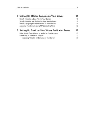 Table of Contents                                            ii




4 Setting Up DNS for Domains on Your Server                 18
    Step 1 - Creating a Zone File for Your Domain           18
    Step 2 - Creating and Registering Your Domain Hosts     19
    Step 3 – Assigning the Name Servers to Your Domain      21
    Accessing Your Domain Using FTP (Uploading Files)       22

5 Setting Up Email on Your Virtual Dedicated Server         23
    Using Simple Control Panel to Set Up an Email Account   23
    Connecting to Your Email Account                        27
        Accessing WebMail for Domains on Your Server        27
 